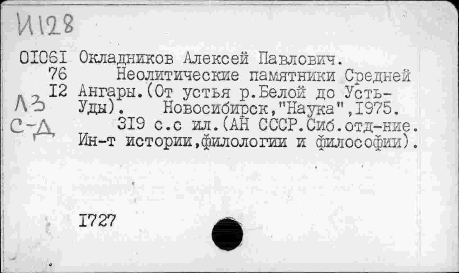 ﻿И 12.2
0I06I Окладников Алексей Павлович.
76 Неолитические памятники Средней
12 Ангары.(От устья р.Белой до Усть-Л-> Уды). Новосибирск, "Наука" ,1975. СдД, 319 с*с ил. (АН СССР.Сиб.отд-ние.
Ин-т истории,филологии и философии).
1727